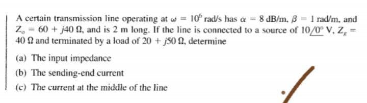 A certain transmission line operating at w 10 rad/s has a = 8 dB/m. B 1 rad/m, and
Z, = 60 + j40 0, and is 2 m long. If the line is connected to a source of 10/0° V, Z =
40 2 and terminated by a load of 20 + j50 0, determine
(a) The input impedance
(b) The sending-end current
(c) The current at the middle of the line

