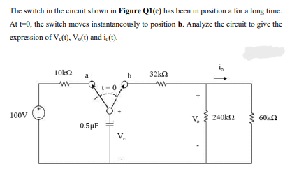 The switch in the circuit shown in Figure Q1(c) has been in position a for a long time.
At t-0, the switch moves instantancously to position b. Analyze the circuit to give the
expression of V(t), V.(t) and i,(t).
10kn
b
32kn
100V
240kn
60ka
V.
0.5µF

