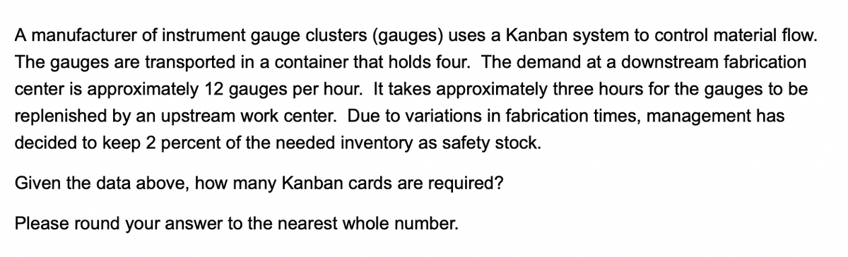 A manufacturer of instrument gauge clusters (gauges) uses a Kanban system to control material flow.
The gauges are transported in a container that holds four. The demand at a downstream fabrication
center is approximately 12 gauges per hour. It takes approximately three hours for the gauges to be
replenished by an upstream work center. Due to variations in fabrication times, management has
decided to keep 2 percent of the needed inventory as safety stock.
Given the data above, how many Kanban cards are required?
Please round your answer to the nearest whole number.
