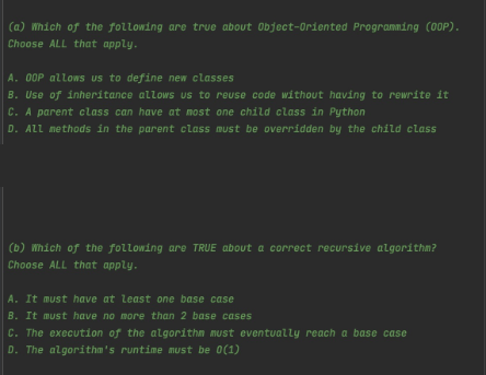 (a) Which of the following are true about Object-Oriented Programming (00P).
Choose ALL that apply.
A. OOP allows us to define new classes
B. Use of inheritance allows us to reuse code without having to rewrite it
C. A parent class can have at most one child class in Python
D. ALL methods in the parent class must be overridden by the child class
(b) Which of the following are TRUE about a correct recursive algorithm?
Choose ALL that apply.
A. It must have at least one base case
B. It must have no more than 2 base cases
C. The execution of the algorithm must eventually reach a base case
D. The algorithm's runtime must be 0(1)
