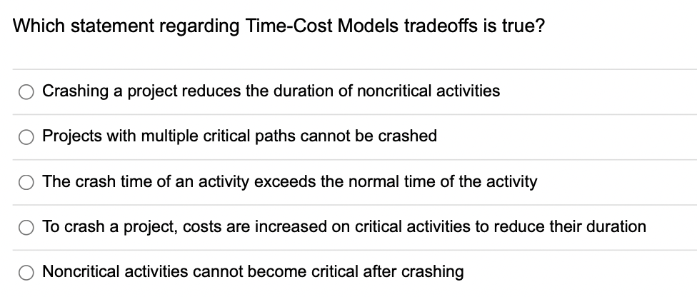 Which statement regarding Time-Cost Models tradeoffs is true?
Crashing a project reduces the duration of noncritical activities
Projects with multiple critical paths cannot be crashed
The crash time of an activity exceeds the normal time of the activity
To crash a project, costs are increased on critical activities to reduce their duration
Noncritical activities cannot become critical after crashing
