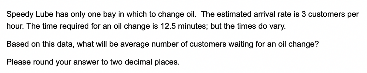 Speedy Lube has only one bay in which to change oil. The estimated arrival rate is 3 customers per
hour. The time required for an oil change is 12.5 minutes; but the times do vary.
Based on this data, what will be average number of customers waiting for an oil change?
Please round your answer to two decimal places.
