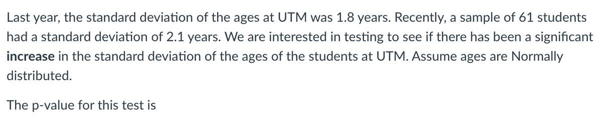 Last year, the standard deviation of the ages at UTM was 1.8 years. Recently, a sample of 61 students
had a standard deviation of 2.1 years. We are interested in testing to see if there has been a significant
increase in the standard deviation of the ages of the students at UTM. Assume ages are Normally
distributed.
The p-value for this test is

