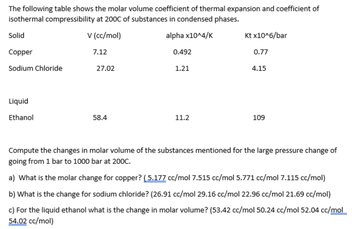 The following table shows the molar volume coefficient of thermal expansion and coefficient of
isothermal compressibility at 200C of substances in condensed phases.
V (cc/mol)
alpha x10^4/K
Solid
Copper
Sodium Chloride
Liquid
Ethanol
7.12
27.02
58.4
0.492
1.21
11.2
Kt x10^6/bar
0.77
4.15
109
Compute the changes in molar volume of the substances mentioned for the large pressure change of
going from 1 bar to 1000 bar at 200C.
a) What is the molar change for copper? (5.177 cc/mol 7.515 cc/mol 5.771 cc/mol 7.115 cc/mol)
b) What is the change for sodium chloride? (26.91 cc/mol 29.16 cc/mol 22.96 cc/mol 21.69 cc/mol)
c) For the liquid ethanol what is the change in molar volume? (53.42 cc/mol 50.24 cc/mol 52.04 cc/mol
54.02 cc/mol)