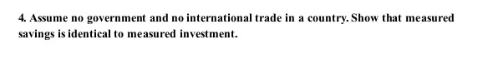 4. Assume no government and no international trade in a country. Show that measured
savings is identical to measured investment.