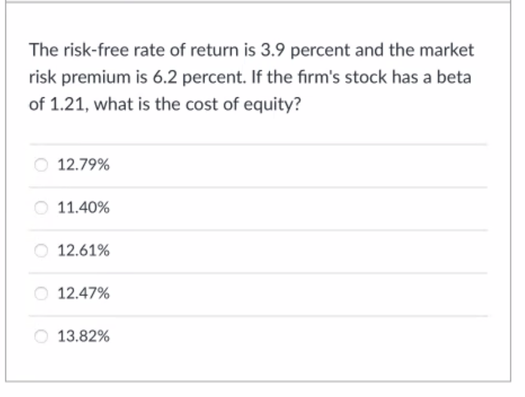 The risk-free rate of return is 3.9 percent and the market
risk premium is 6.2 percent. If the firm's stock has a beta
of 1.21, what is the cost of equity?
12.79%
O 11.40%
12.61%
12.47%
13.82%
