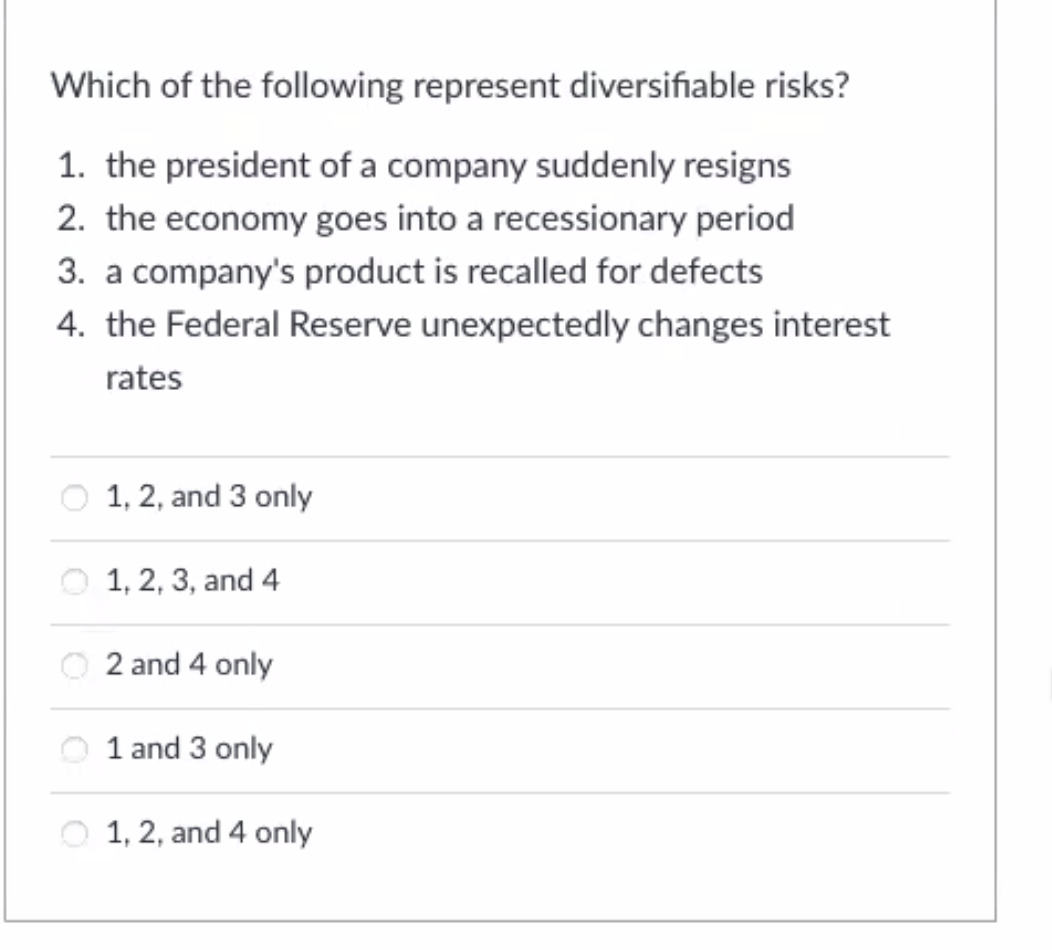 Which of the following represent diversifiable risks?
1. the president of a company suddenly resigns
2. the economy goes into a recessionary period
3. a company's product is recalled for defects
4. the Federal Reserve unexpectedly changes interest
rates
1, 2, and 3 only
1, 2, 3, and 4
O 2 and 4 only
1 and 3 only
1, 2, and 4 only
