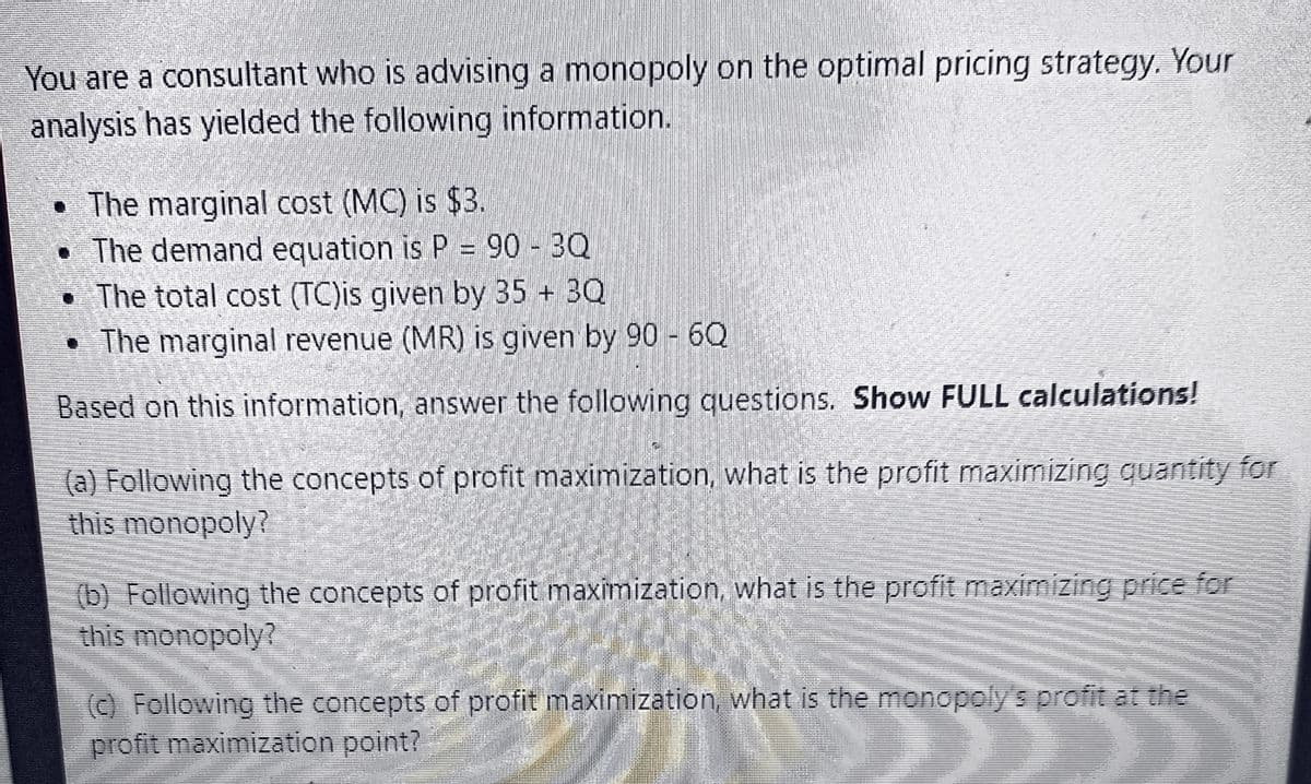 You are a consultant who is advising a monopoly on the optimal pricing strategy. Your
analysis has yielded the following information.
• The marginal cost (MC) is $3.
• The demand equation is P = 90 - 3Q
. The total cost (TC) is given by 35+ 3Q
The marginal revenue (MR) is given by 90 - 6Q
Based on this information, answer the following questions. Show FULL calculations!
(a) Following the concepts of profit maximization, what is the profit maximizing quantity for
this monopoly?
(b) Following the concepts of profit maximization, what is the profit maximizing price for
this monopoly?
(c) Following the concepts of profit maximization, what is the monopoly's profit at the
profit maximization point?