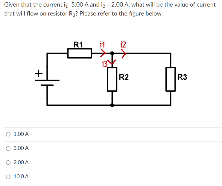 Given that the current i₁=5.00 A and i₂ = 2.00 A, what will be the value of current
that will flow on resistor R3? Please refer to the figure below.
R1
11 12
13
+
0
R3
O 1.00 A
3.00 A
2.00 A
O 10.0 A
R2