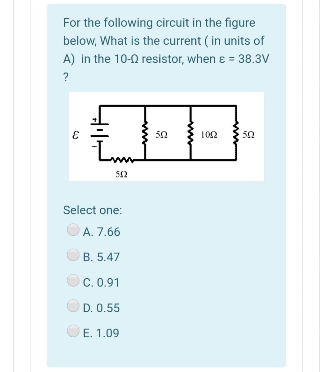 For the following circuit in the figure
below, What is the current ( in units of
A) in the 10-0 resistor, when ɛ = 38.3V
?
10Ω
50
Select one:
A. 7.66
B. 5.47
C. 0.91
D. 0.55
E. 1.09

