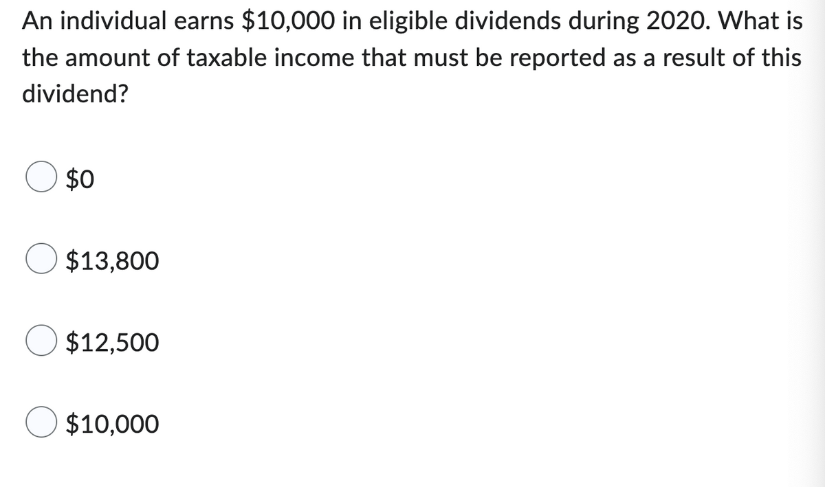 An individual earns $10,000 in eligible dividends during 2020. What is
the amount of taxable income that must be reported as a result of this
dividend?
$0
$13,800
$12,500
$10,000