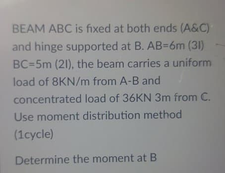 BEAM ABC is fixed at both ends (A&C)
and hinge supported at B. AB=6m (31)
BC=5m (21), the beam carries a uniform
load of 8KN/m from A-B and
concentrated load of 36KN 3m from C.
Use moment distribution method
(1cycle)
Determine the moment at B
