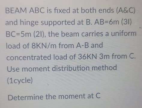 BEAM ABC is fixed at both ends (A&C)
and hinge supported at B. AB36M (31)
BC=5m (21), the beam carries a uniform
load of 8KN/m from A-B and
concentrated load of 36KN 3m from C.
Use moment distribution method
(1cycle)
Determine the moment at C

