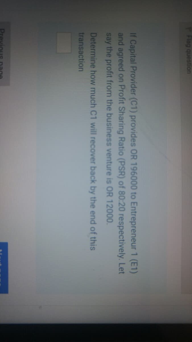 Flag question
If Capital Provider (C1) provides OR 196000 to Entrepreneur 1 (E1)
and agreed on Profit Sharing Ratio (PSR) of 80:20 respectively. Let
say the profit from the business venture is OR 12000.
Determine how much C1 will recover back by the end of this
transaction
Dreviou

