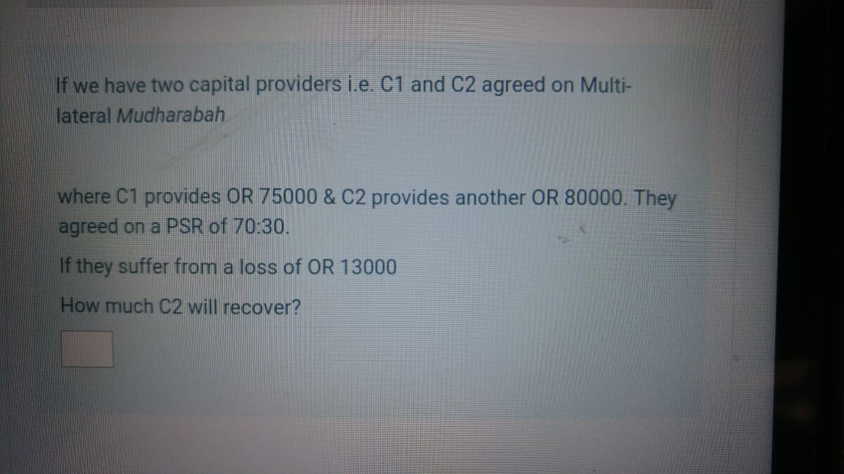 If we have two capital providers i.e. C1 and C2 agreed on Multi-
lateral Mudharabah
where C1 provides OR 75000 & C2 provides another OR 80000. They
agreed on a PSR of 70:30.
If they suffer from a loss of OR 13000
How much C2 will recover?

