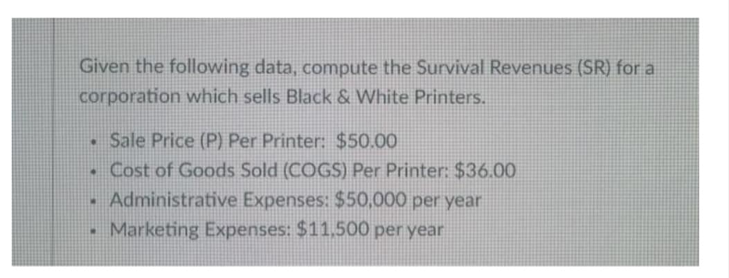 Given the following data, compute the Survival Revenues (SR) for a
corporation which sells Black & White Printers.
Sale Price (P) Per Printer: $50.00
Cost of Goods Sold (COGS) Per Printer: $36.00
Administrative Expenses: $50,000 per year
Marketing Expenses: $11.500 per year
