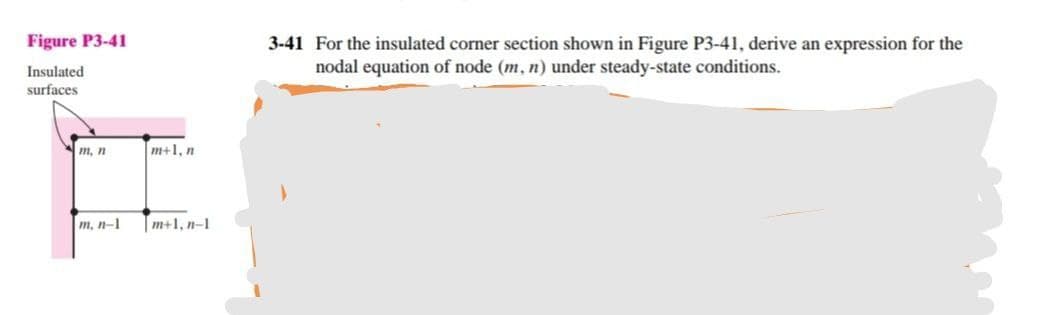 Figure P3-41
3-41 For the insulated corner section shown in Figure P3-41, derive an expression for the
nodal equation of node (m, n) under steady-state conditions.
Insulated
surfaces
m, n
m+1, n
m, n-1
|m+1, n-1
