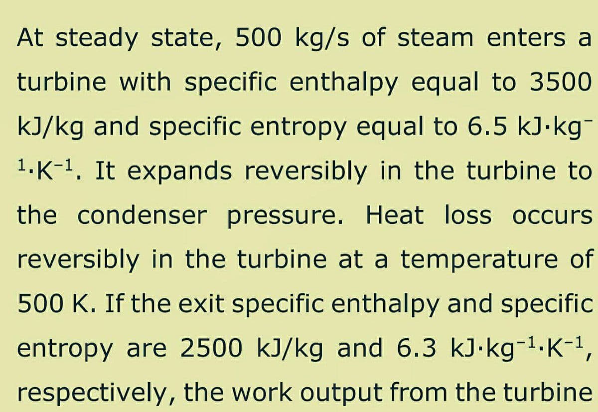 At steady state, 500 kg/s of steam enters a
turbine with specific enthalpy equal to 3500
kJ/kg and specific entropy equal to 6.5 kJ.kg¯
¹.K-¹. It expands reversibly in the turbine to
the condenser pressure. Heat loss occurs
reversibly in the turbine at a temperature of
500 K. If the exit specific enthalpy and specific
entropy are 2500 kJ/kg and 6.3 kJ.kg-¹. K-¹,
respectively, the work output from the turbine