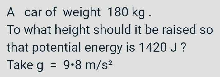 A car of weight 180 kg.
To what height should it be raised so
that potential energy is 1420 J?
Take g = 9.8 m/s²