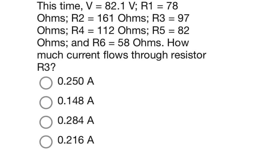This time, V = 82.1 V; R1 = 78
Ohms; R2 = 161 Ohms; R3 = 97
Ohms; R4 = 112 Ohms; R5 = 82
Ohms; and R6 = 58 Ohms. How
much current flows through resistor
R3?
O 0.250 A
O 0.148 A
0.284 A
O 0.216 A