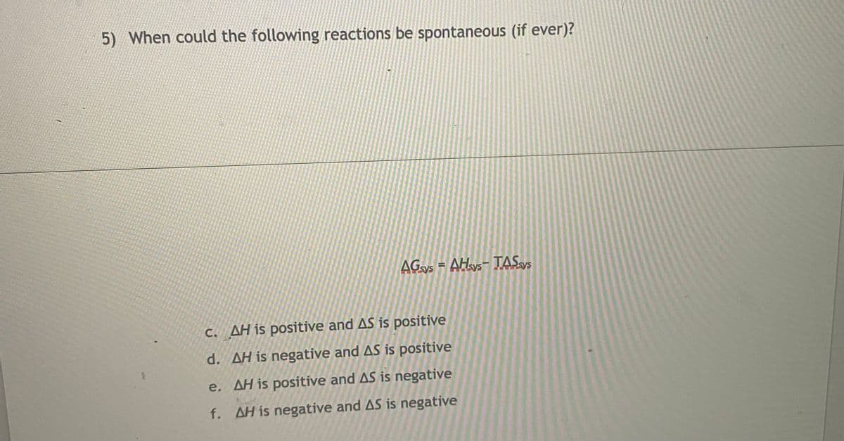 5) When could the following reactions be spontaneous (if ever)?
AGys = AHays- TAS»5
C. AH is positive and AS is positive
d. AH is negative and AS is positive
e. AH is positive and AS is negative
f. AH is negative and AS is negative
