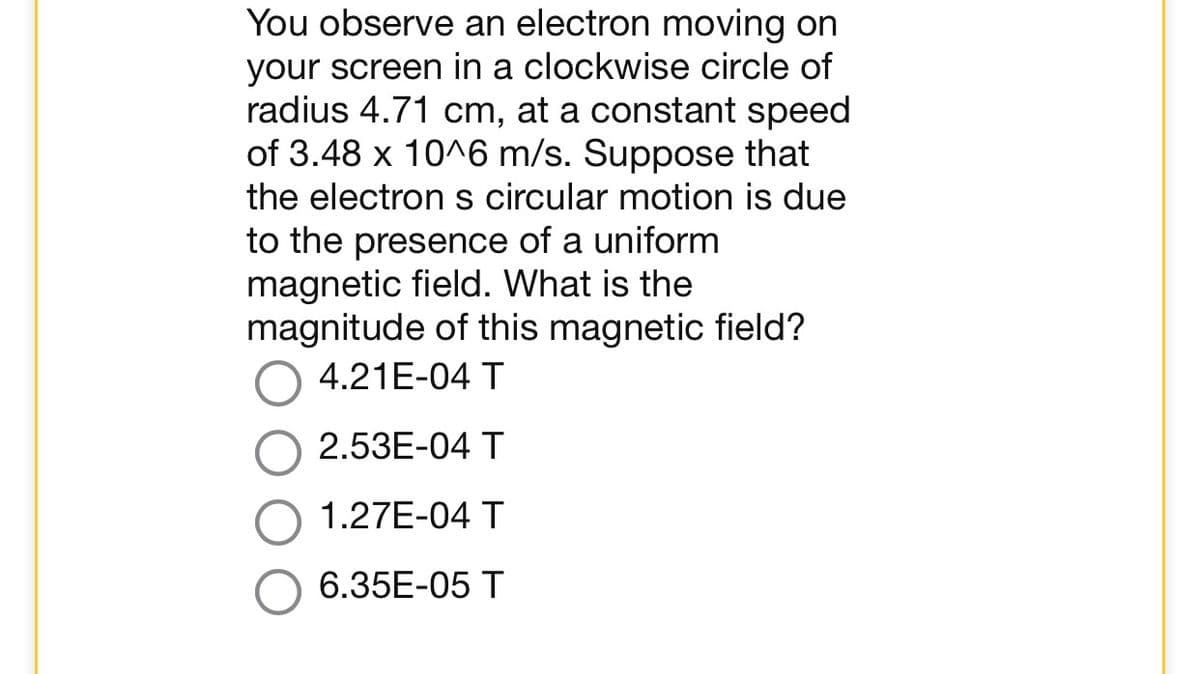 You observe an electron moving on
your screen in a clockwise circle of
radius 4.71 cm, at a constant speed
of 3.48 x 10^6 m/s. Suppose that
the electron s circular motion is due
to the presence of a uniform
magnetic field. What is the
magnitude of this magnetic field?
4.21E-04 T
2.53E-04 T
1.27E-04 T
6.35E-05 T
