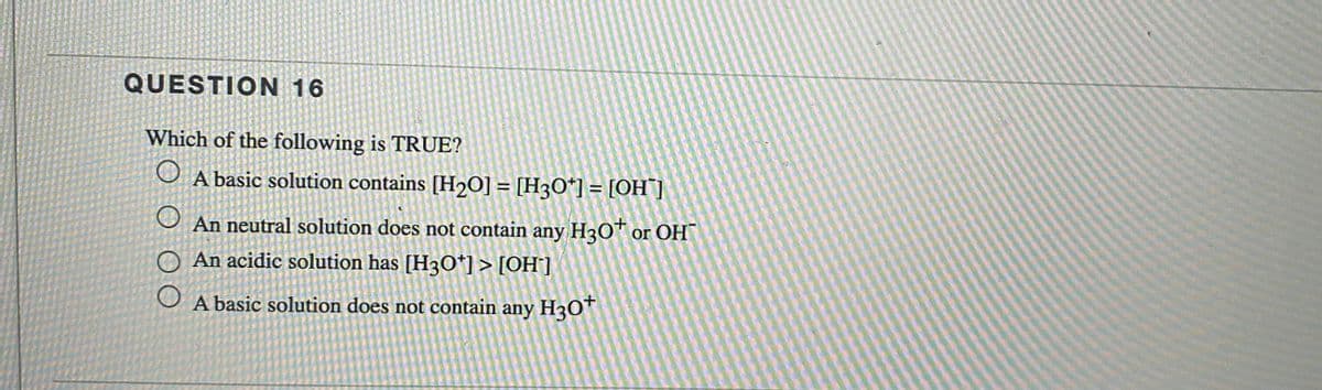 QUESTION 16
Which of the following is TRUE?
O A basic solution contains [H20] = [H3O*] = [OH"]
%3D
%3D
An neutral solution does not contain any H3O™ or OH
An acidic solution has [H3O*]> [OH°]
A basic solution does not contain any H30T
