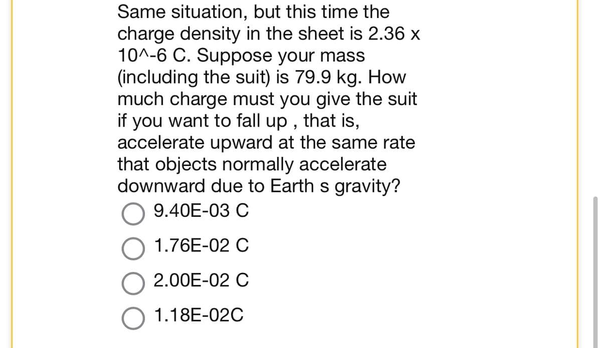 Same situation, but this time the
charge density in the sheet is 2.36 x
10^-6 C. Suppose your mass
(including the suit) is 79.9 kg. How
much charge must you give the suit
if you want to fall up, that is,
accelerate upward at the same rate
that objects normally accelerate
downward due to Earth s gravity?
9.40E-03 C
1.76E-02 C
2.00E-02 C
1.18E-02C