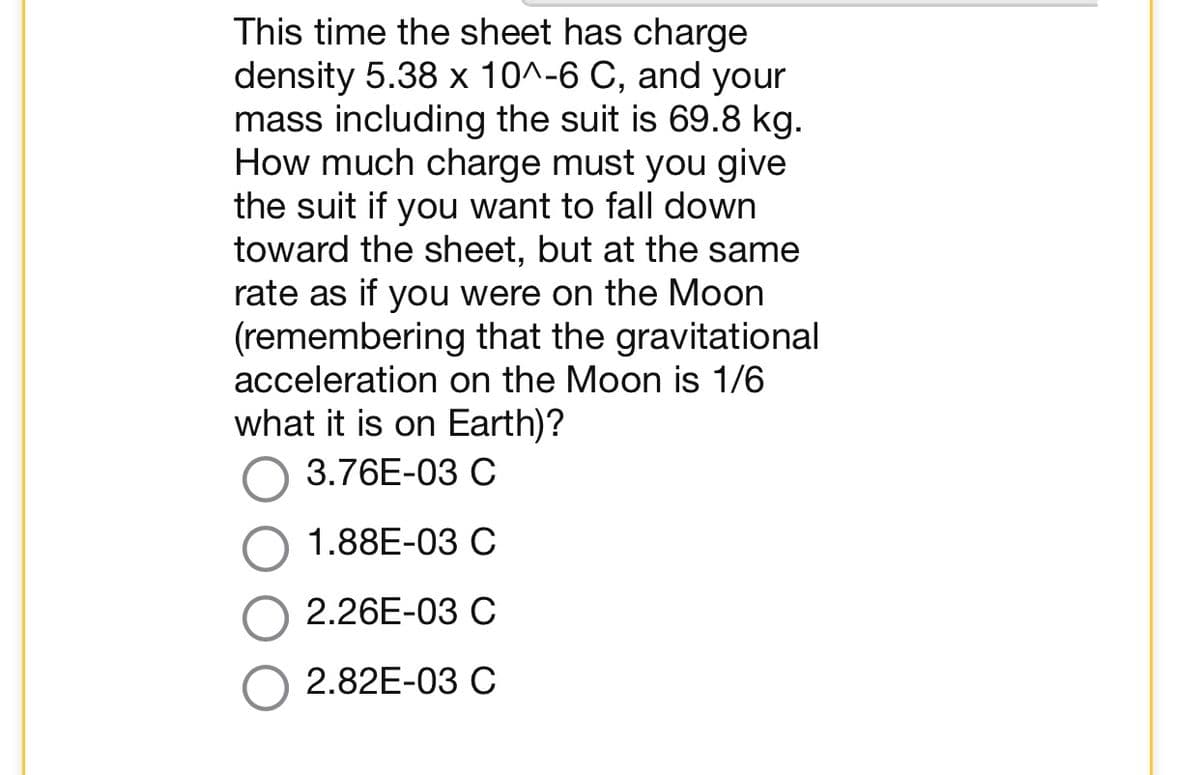 This time the sheet has charge
density 5.38 x 10^-6 C, and your
mass including the suit is 69.8 kg.
How much charge must you give
the suit if you want to fall down
toward the sheet, but at the same
rate as if you were on the Moon
(remembering that the gravitational
acceleration on the Moon is 1/6
what it is on Earth)?
3.76E-03 C
1.88E-03 C
2.26E-03 C
2.82E-03 C