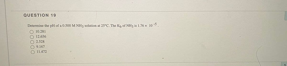 QUESTION 19
Determine the pH of a 0.500 M NH3 solution at 25°C. The Kh of NH3 is 1.76 x 10 P
10.281
12.656
O 2.528
9.167
11.472
