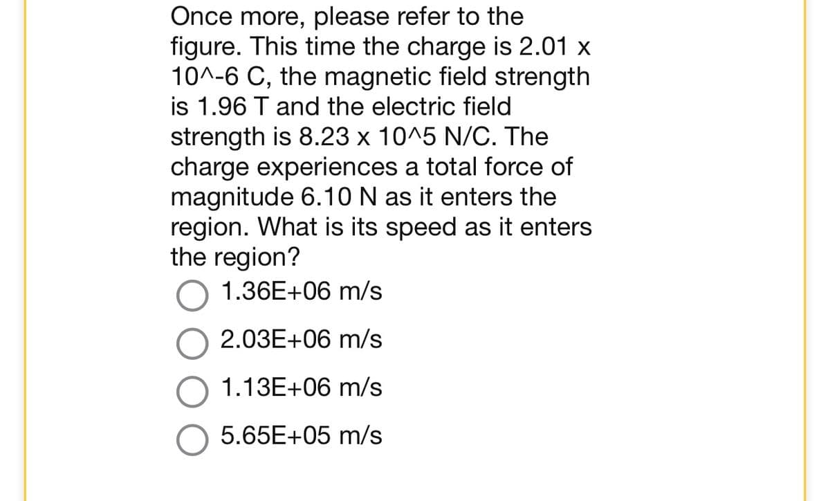 Once more, please refer to the
figure. This time the charge is 2.01 x
10^-6 C, the magnetic field strength
is 1.96 T and the electric field
strength is 8.23 x 10^5 N/C. The
charge experiences a total force of
magnitude 6.10 N as it enters the
region. What is its speed as it enters
the region?
1.36E+06 m/s
2.03E+06 m/s
1.13E+06 m/s
5.65E+05 m/s