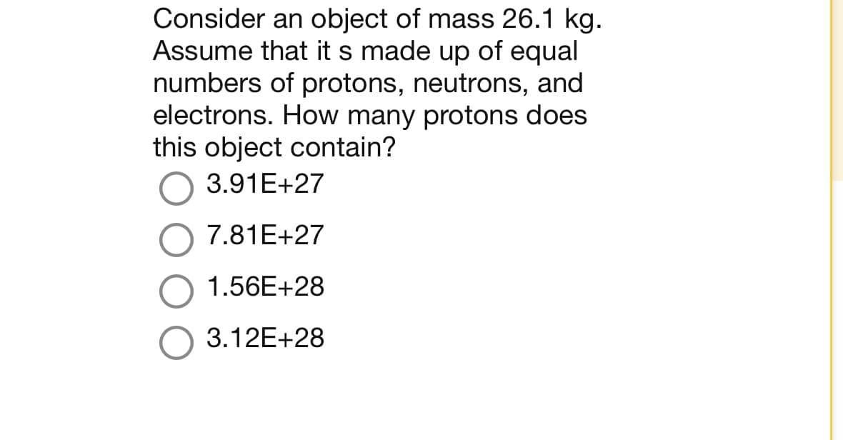 Consider an object of mass 26.1 kg.
Assume that it s made up of equal
numbers of protons, neutrons, and
electrons. How many protons does
this object contain?
3.91E+27
7.81E+27
1.56E+28
O 3.12E+28