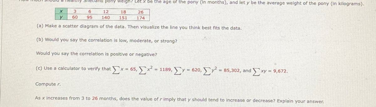 Healthy Shetland pony weigh? Let x be the age of the pony (in months), and let y be the average weight of the pony (in kilograms).
X
3
6
y
60
95
12
140
18
151
26
174
(a) Make a scatter diagram of the data. Then visualize the line you think best fits the data.
(b) Would you say the correlation is low, moderate, or strong?
Would you say the correlation is positive or negative?
(c) Use a calculator to verify that Σx = 65, Σ x2 = 1189, ΣΥ = 620, Σy = 85,302, and Σ xy = 9,672.
Computer.
As x increases from 3 to 26 months, does the value of r imply that y should tend to increase or decrease? Explain your answer.