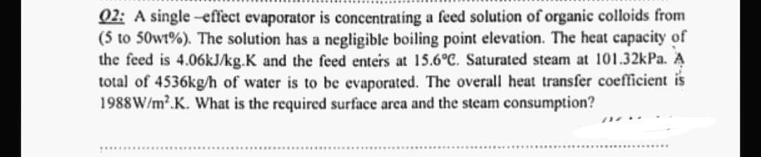02: A single -effect evaporator is concentrating a feed solution of organic colloids from
(5 to 50w1%). The solution has a negligible boiling point elevation. The heat capacity of
the feed is 4.06kJ/kg.K and the feed enters at 15.6°C. Saturated steam at 101.32kPa. A
total of 4536kg/h of water is to be evaporated. The overall heat transfer coefficient is
1988 W/m².K. What is the required surface area and the steam consumption?
