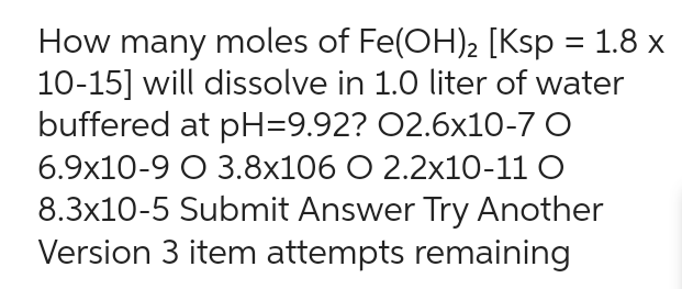 How many moles of Fe(OH)₂ [Ksp = 1.8 x
10-15] will dissolve in 1.0 liter of water
buffered at pH=9.92? 02.6x10-7 O
6.9x10-9 O 3.8x106 O 2.2x10-11 0
8.3x10-5 Submit Answer Try Another
Version 3 item attempts remaining