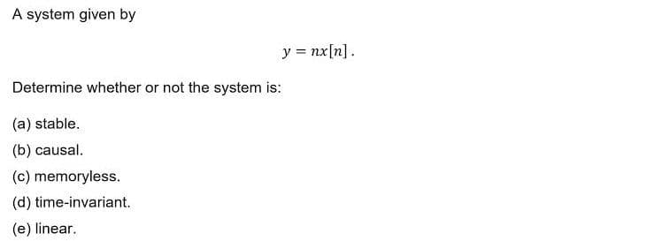 A system given by
y = nx[n].
Determine whether or not the system is:
(a) stable.
(b) causal.
(c) memoryless.
(d) time-invariant.
(e) linear.
