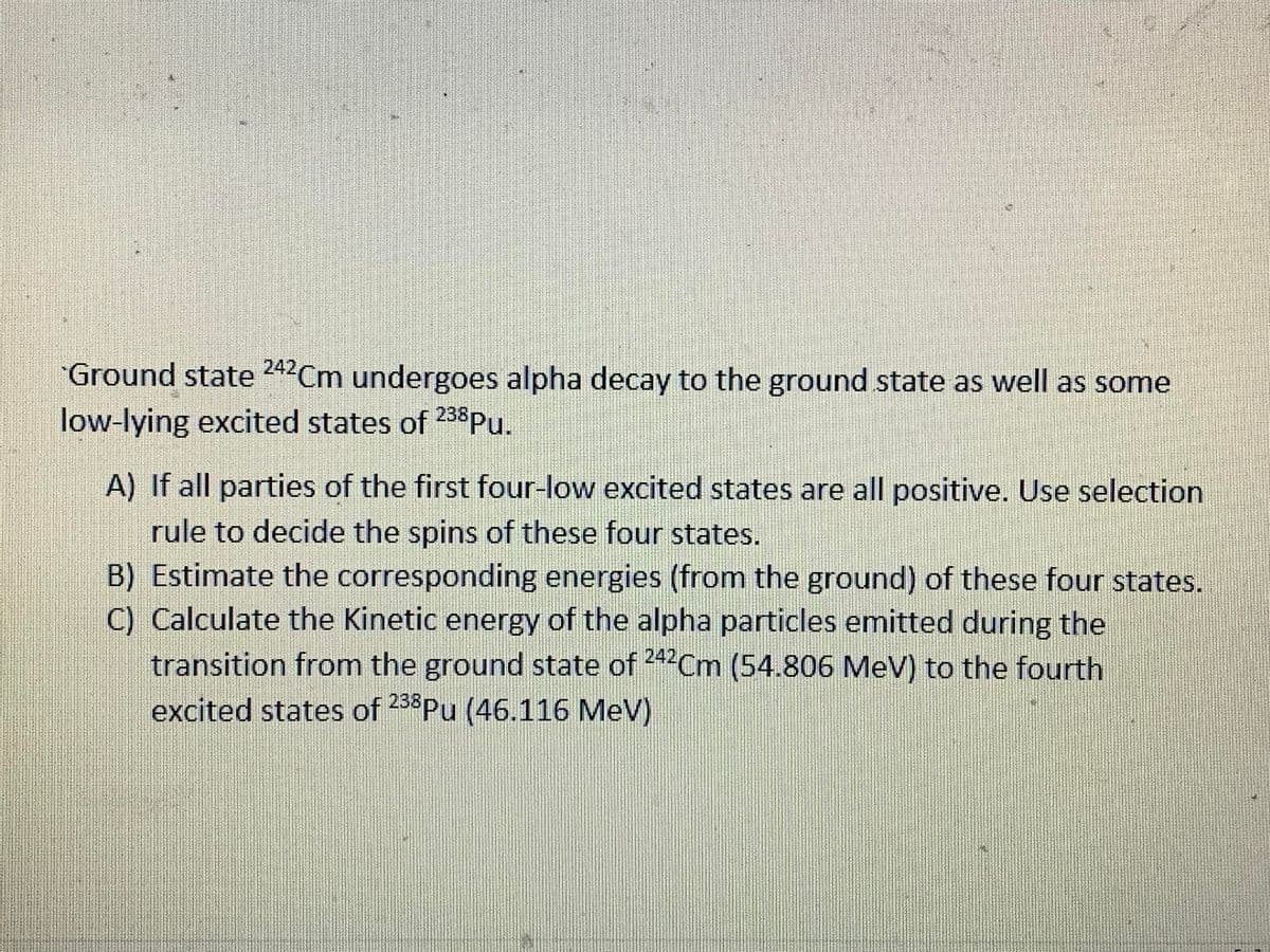 Ground state 242Cm undergoes alpha decay to the ground state as well as some
low-lying excited states of 238Pu.
A) If all parties of the first four-low excited states are all positive. Use selection
rule to decide the spins of these four states.
B) Estimate the corresponding energies (from the ground) of these four states.
C) Calculate the Kinetic energy of the alpha particles emitted during the
transition from the ground state of 242Cm (54.806 MeV) to the fourth
excited states of
233Pu (46.116 MeV)
