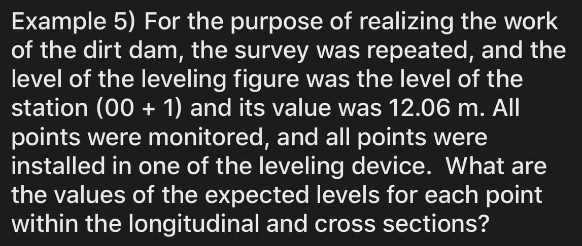 Example 5) For the purpose of realizing the work
of the dirt dam, the survey was repeated, and the
level of the leveling figure was the level of the
station (00 + 1) and its value was 12.06 m. All
points were monitored, and all points were
installed in one of the leveling device. What are
the values of the expected levels for each point
within the longitudinal and cross sections?
