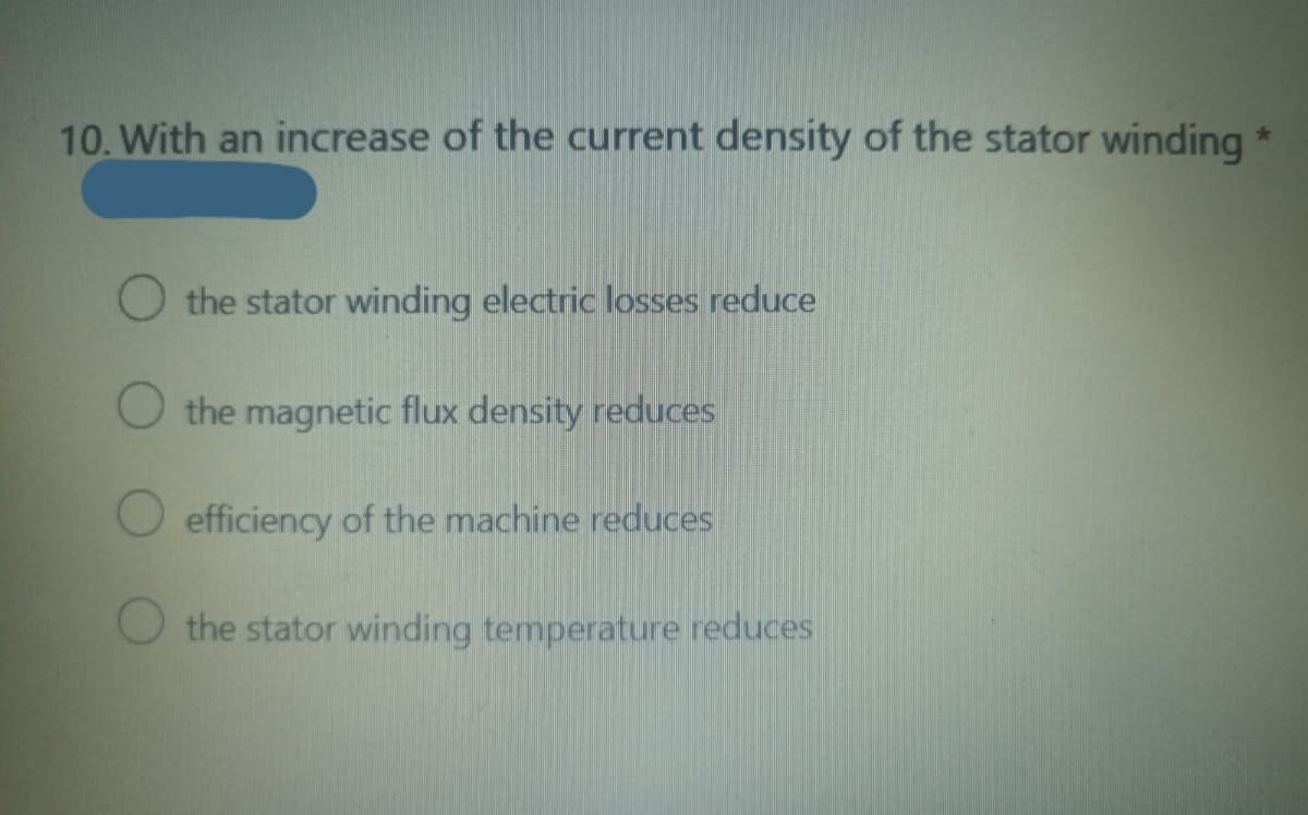 10. With an increase of the current density of the stator winding *
the stator winding electric losses reduce
the magnetic flux density reduces
efficiency of the machine reduces
the stator winding temperature reduces