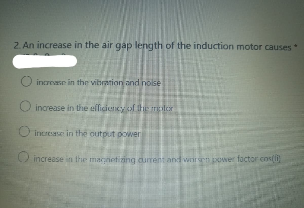 2. An increase in the air gap length of the induction motor causes
*
O increase in the vibration and noise
O increase in the efficiency of the motor
increase in the output power
O increase in the magnetizing current and worsen power factor cos(fi)