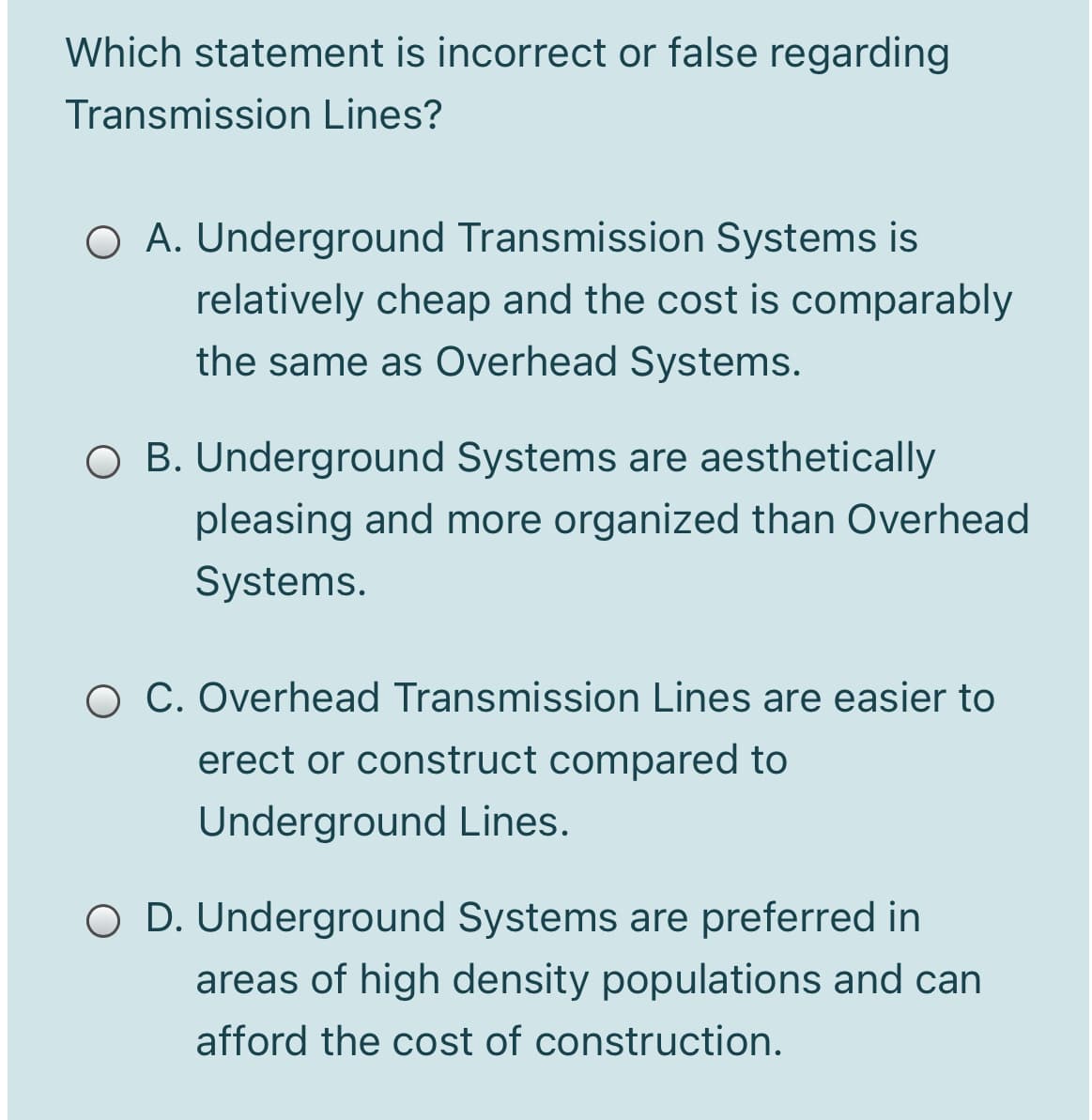 Which statement is incorrect or false regarding
Transmission Lines?
O A. Underground Transmission Systems is
relatively cheap and the cost is comparably
the same as Overhead Systems.
O B. Underground Systems are aesthetically
pleasing and more organized than Overhead
Systems.
O C. Overhead Transmission Lines are easier to
erect or construct compared to
Underground Lines.
O D. Underground Systems are preferred in
areas of high density populations and can
afford the cost of construction.
