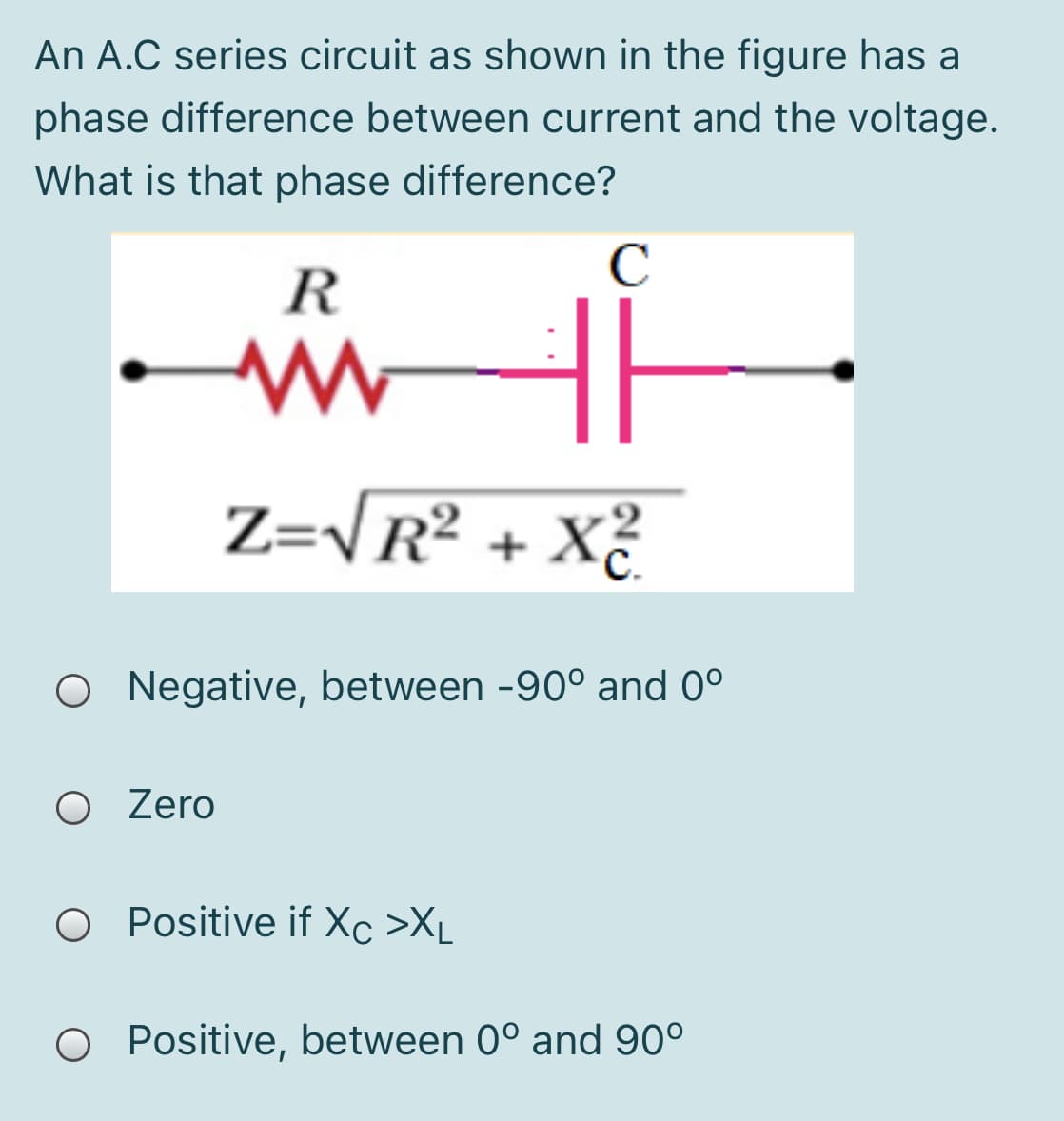 An A.C series circuit as shown in the figure has a
phase difference between current and the voltage.
What is that phase difference?
C
R
Z=\R² + X²
O Negative, between -90° and 0°
O Zero
O Positive if Xc >XL
O Positive, between 0° and 90°

