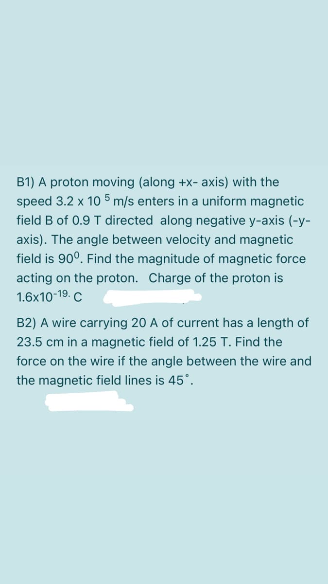 B1) A proton moving (along +x- axis) with the
speed 3.2 x 10 5 m/s enters in a uniform magnetic
field B of 0.9 T directed along negative y-axis (-y-
axis). The angle between velocity and magnetic
field is 90°. Find the magnitude of magnetic force
acting on the proton. Charge of the proton is
1.6x10-19. C
B2) A wire carrying 20 A of current has a length of
23.5 cm in a magnetic field of 1.25 T. Find the
force on the wire if the angle between the wire and
the magnetic field lines is 45°.
