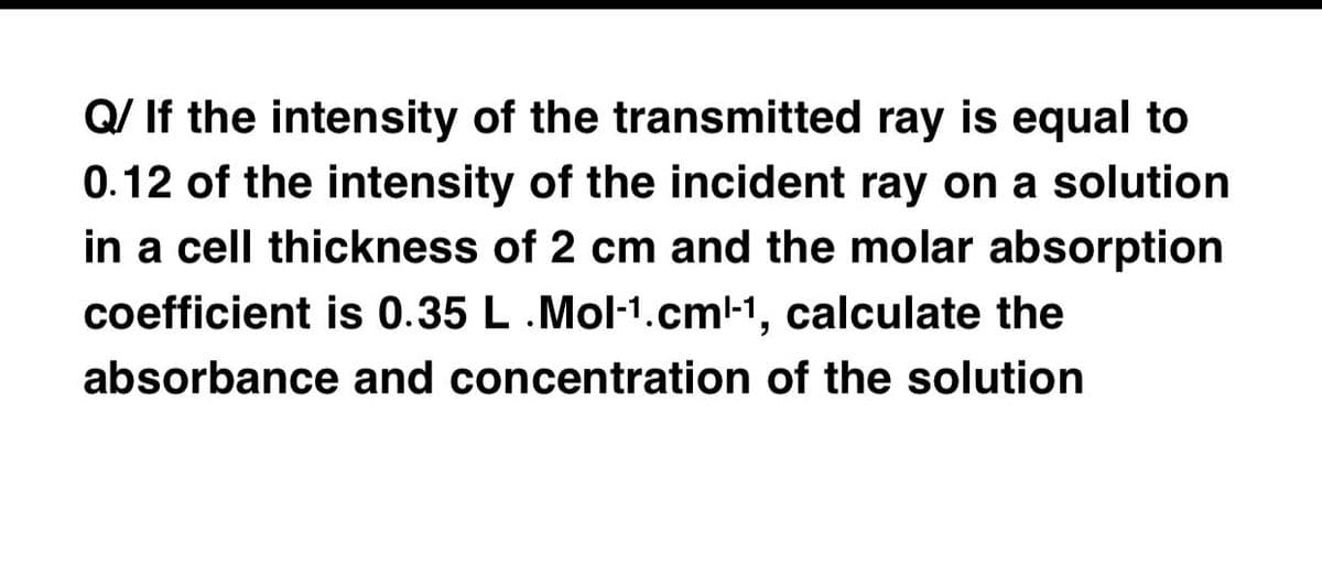 Q/ If the intensity of the transmitted ray is equal to
0.12 of the intensity of the incident ray on a solution
in a cell thickness of 2 cm and the molar absorption
coefficient is 0.35 L.Mol-1.cm-1, calculate the
absorbance and concentration of the solution
