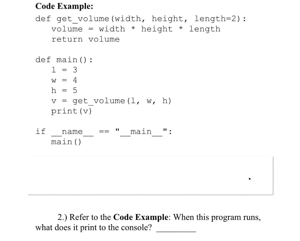 Code Example:
def get_volume (width, height, length=2):
volume = width * height * length
return volume
def main ():
if
1
W =
h
=
-
4
5
get_volume (1, W, h)
V =
print (v)
name
main ()
=
"I
main ":
2.) Refer to the Code Example: When this program runs,
what does it print to the console?
