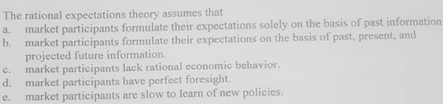 The rational expectations theory assumes that
a. market participants formulate their expectations solely on the basis of past information
b. market participants formulate their expectations on the basis of past, present, and
projected future information.
C. market participants lack rational economic behavior.
market participants have perfect foresight.
d.
e.
market participants are slow to learn of new policies.
