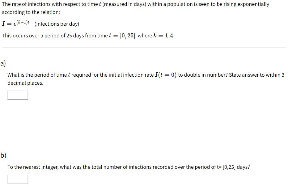 The rate of infections with respect to time t (measured in days) within a population is seen to be rising exponentially
according to the relation:
I = elk-1)t (Infections per day)
This occurs over a period of 25 days from time t = [0,25], where k = 1.4.
a)
What is the period of time t required for the initial infection rate I(t = 0) to double in number? State answer to within 3
decimal places.
b)
To the nearest integer, what was the total number of infections recorded over the period of t= [0,25] days?
