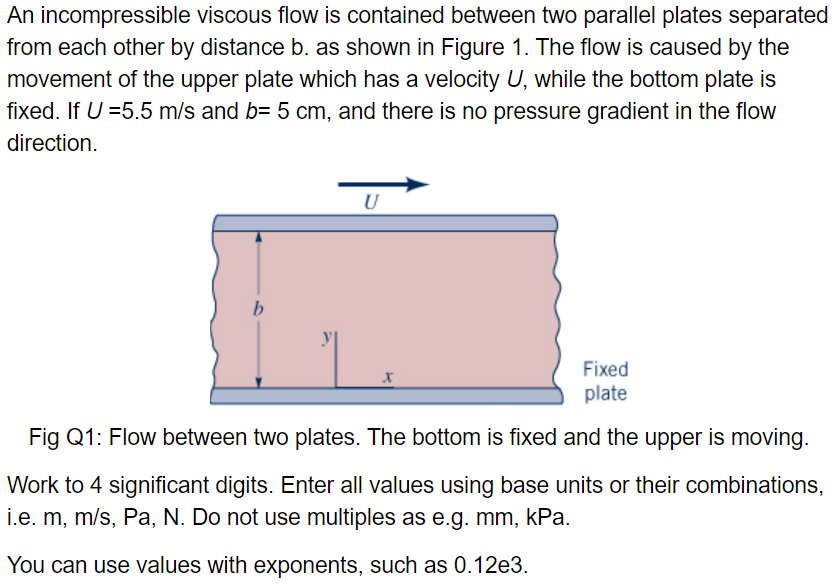 An incompressible viscous flow is contained between two parallel plates separated
from each other by distance b. as shown in Figure 1. The flow is caused by the
movement of the upper plate which has a velocity U, while the bottom plate is
fixed. If U =5.5 m/s and b= 5 cm, and there is no pressure gradient in the flow
direction.
b
U
Fixed
plate
Fig Q1: Flow between two plates. The bottom is fixed and the upper is moving.
Work to 4 significant digits. Enter all values using base units or their combinations,
i.e. m, m/s, Pa, N. Do not use multiples as e.g. mm, kPa.
You can use values with exponents, such as 0.12e3.
X