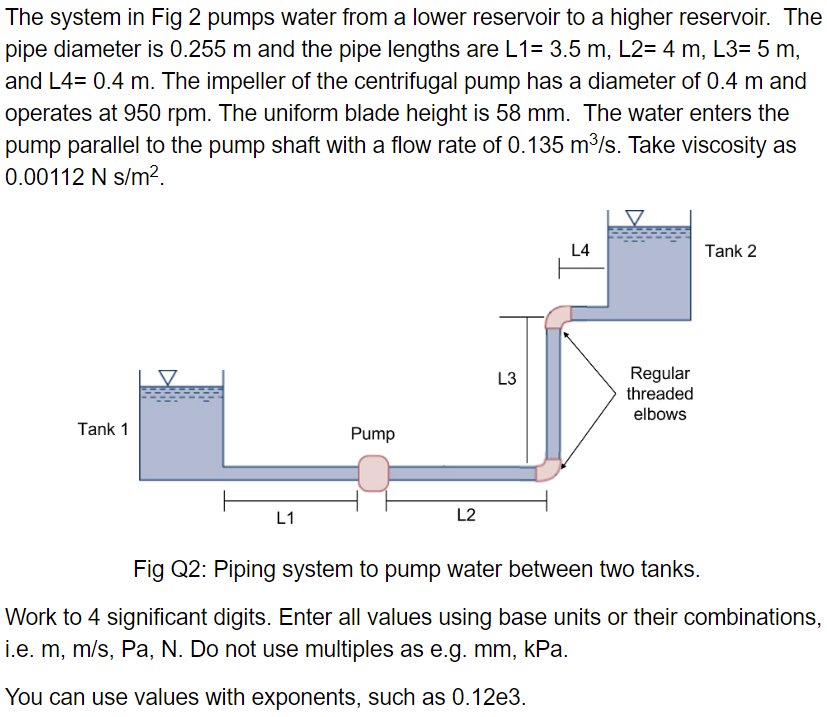 The system in Fig 2 pumps water from a lower reservoir to a higher reservoir. The
pipe diameter is 0.255 m and the pipe lengths are L1= 3.5 m, L2= 4 m, L3= 5 m,
and L4= 0.4 m. The impeller of the centrifugal pump has a diameter of 0.4 m and
operates at 950 rpm. The uniform blade height is 58 mm. The water enters the
pump parallel to the pump shaft with a flow rate of 0.135 m³/s. Take viscosity as
0.00112 N s/m².
Tank 1
L1
Pump
L2
L3
L4
Regular
threaded
elbows
Tank 2
Fig Q2: Piping system to pump water between two tanks.
Work to 4 significant digits. Enter all values using base units or their combinations,
i.e. m, m/s, Pa, N. Do not use multiples as e.g. mm, kPa.
You can use values with exponents, such as 0.12e3.