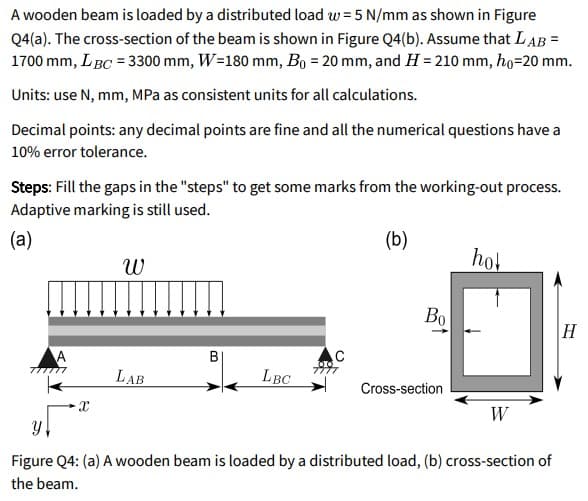 A wooden beam is loaded by a distributed load w = 5 N/mm as shown in Figure
Q4(a). The cross-section of the beam is shown in Figure Q4(b). Assume that LAB =
1700 mm, LBC = 3300 mm, W=180 mm, Bo = 20 mm, and H = 210 mm, ho=20 mm.
Units: use N, mm, MPa as consistent units for all calculations.
Decimal points: any decimal points are fine and all the numerical questions have a
10% error tolerance.
Steps: Fill the gaps in the "steps" to get some marks from the working-out process.
Adaptive marking is still used.
(a)
(b)
hol
Bo
H
A
ア ア
B
ケ
LAB
LBC
Cross-section
W
Figure Q4: (a) A wooden beam is loaded by a distributed load, (b) cross-section of
the beam.
